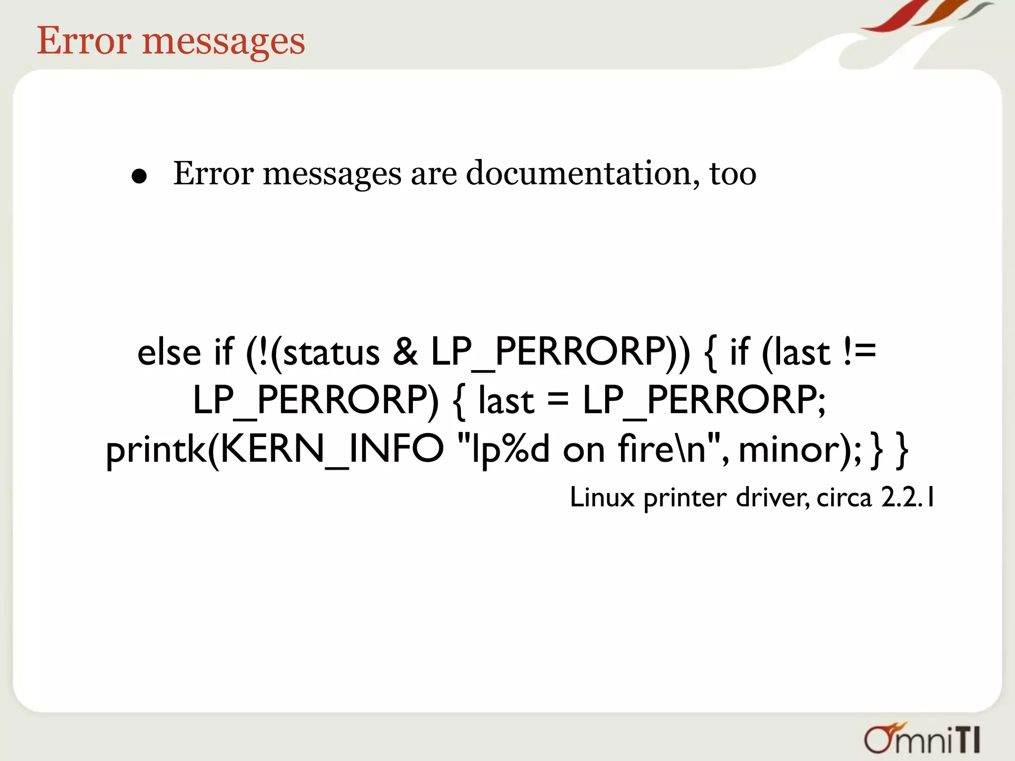 Error messages


    •   Error messages are documentation, too




     else if (!(status & LP_PERRORP)) { if (last !=
         LP_PERRORP) { last = LP_PERRORP;
   printk(KERN_INFO "lp%d on ﬁren", minor); } }
                                 Linux printer driver, circa 2.2.1
 