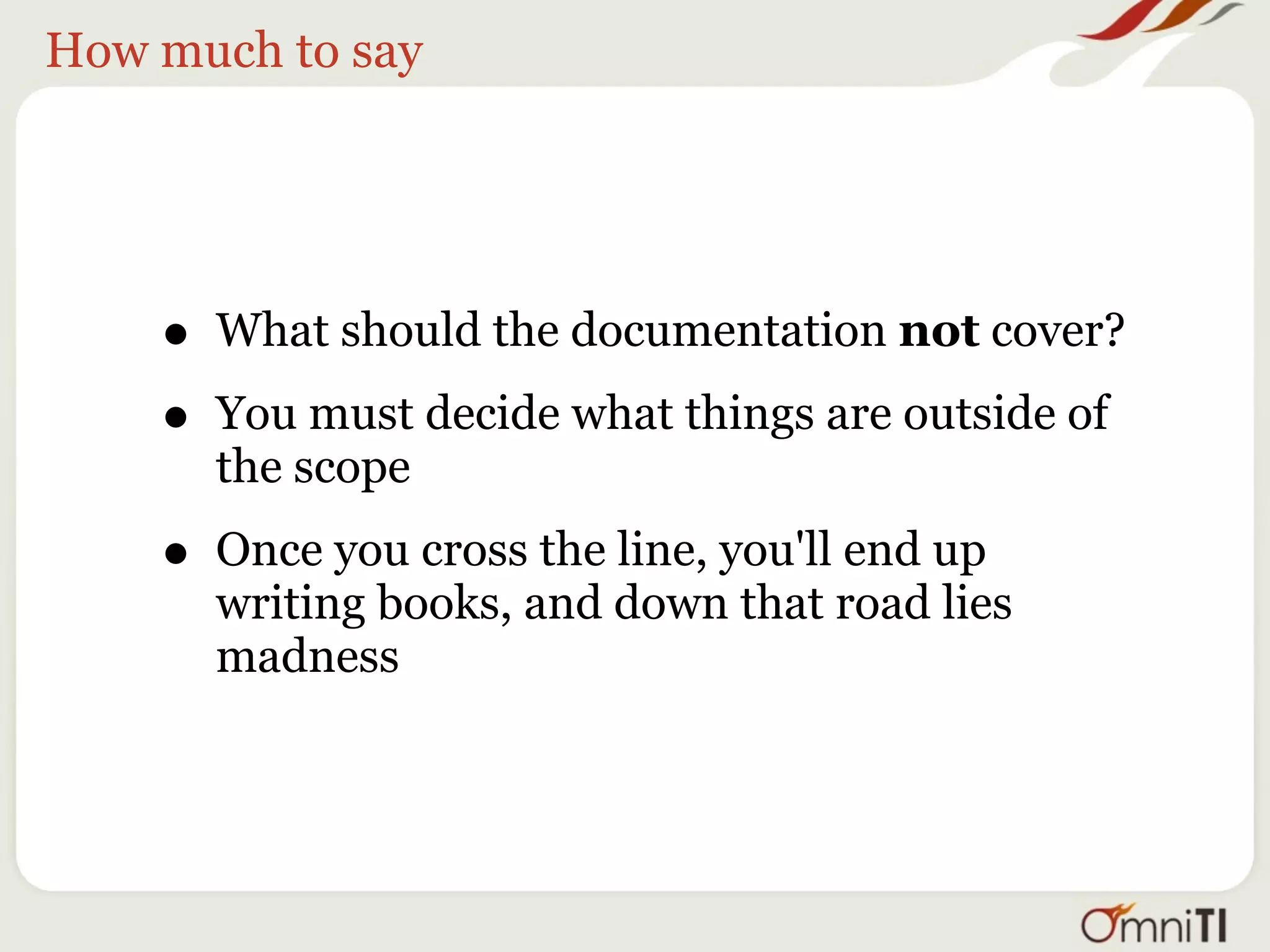 How much to say




    • What should the documentation not cover?
    • You must decide what things are outside of
      the scope

    • Once you cross the line, you'll end up
      writing books, and down that road lies
      madness
 