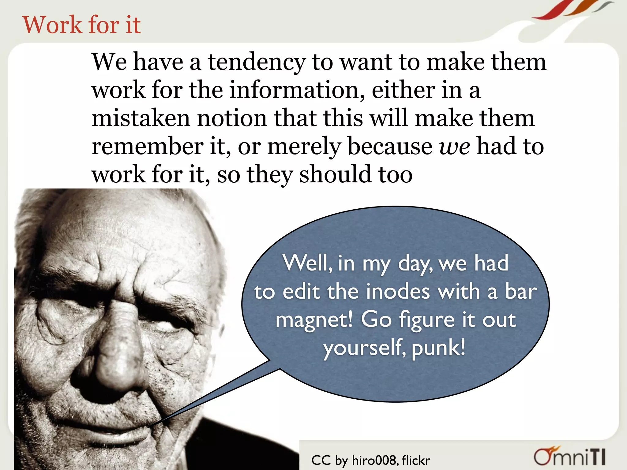 Work for it
     We have a tendency to want to make them
     work for the information, either in a
     mistaken notion that this will make them
     remember it, or merely because we had to
     work for it, so they should too


                      Well, in my day, we had
                   to edit the inodes with a bar
                     magnet! Go ﬁgure it out
                          yourself, punk!



                        CC by hiro008, ﬂickr
 