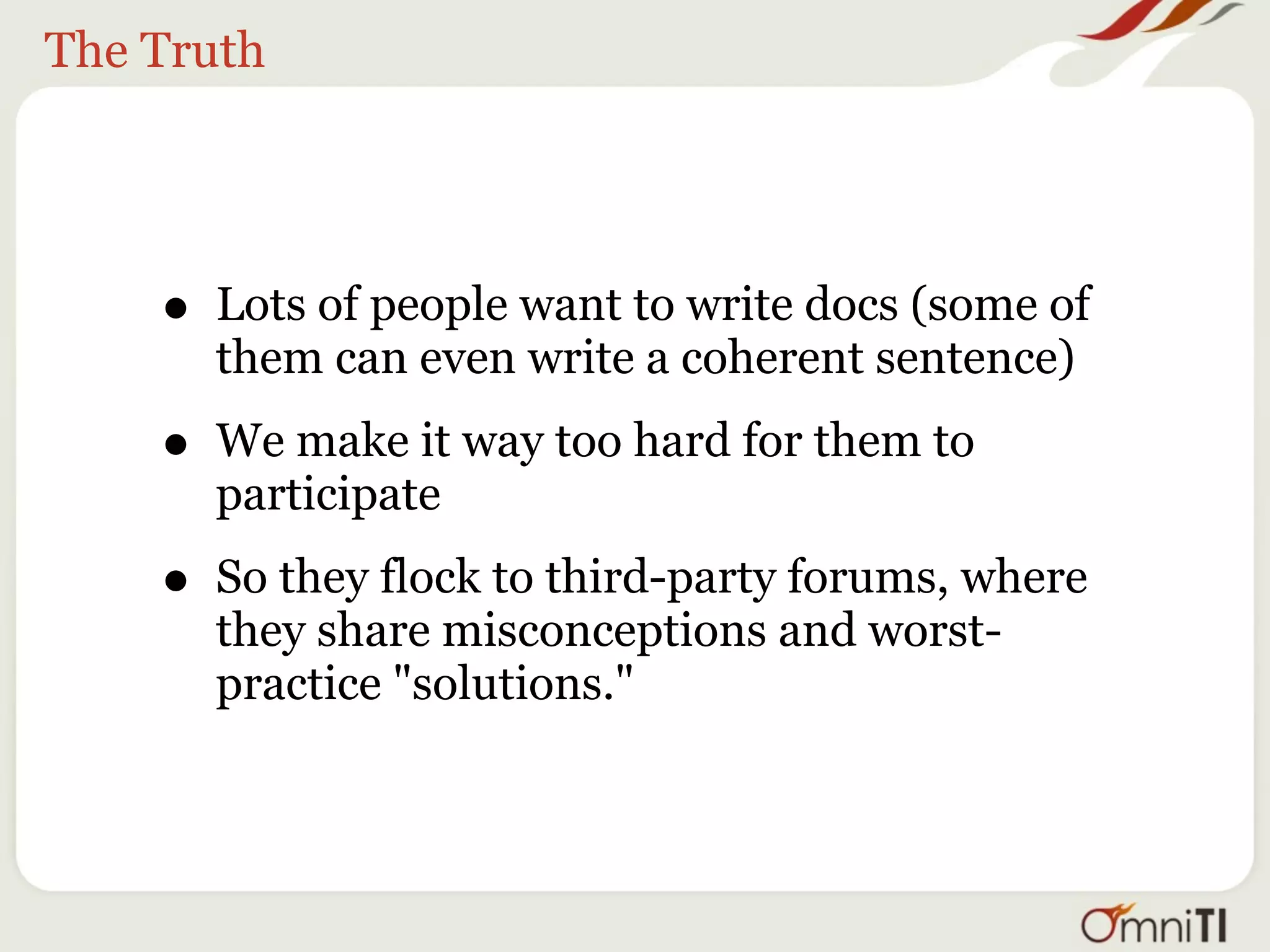 The Truth




    • Lots of people want to write docs (some of
      them can even write a coherent sentence)

    • We make it way too hard for them to
      participate

    • So they flock to third-party forums, where
      they share misconceptions and worst-
      practice "solutions."
 