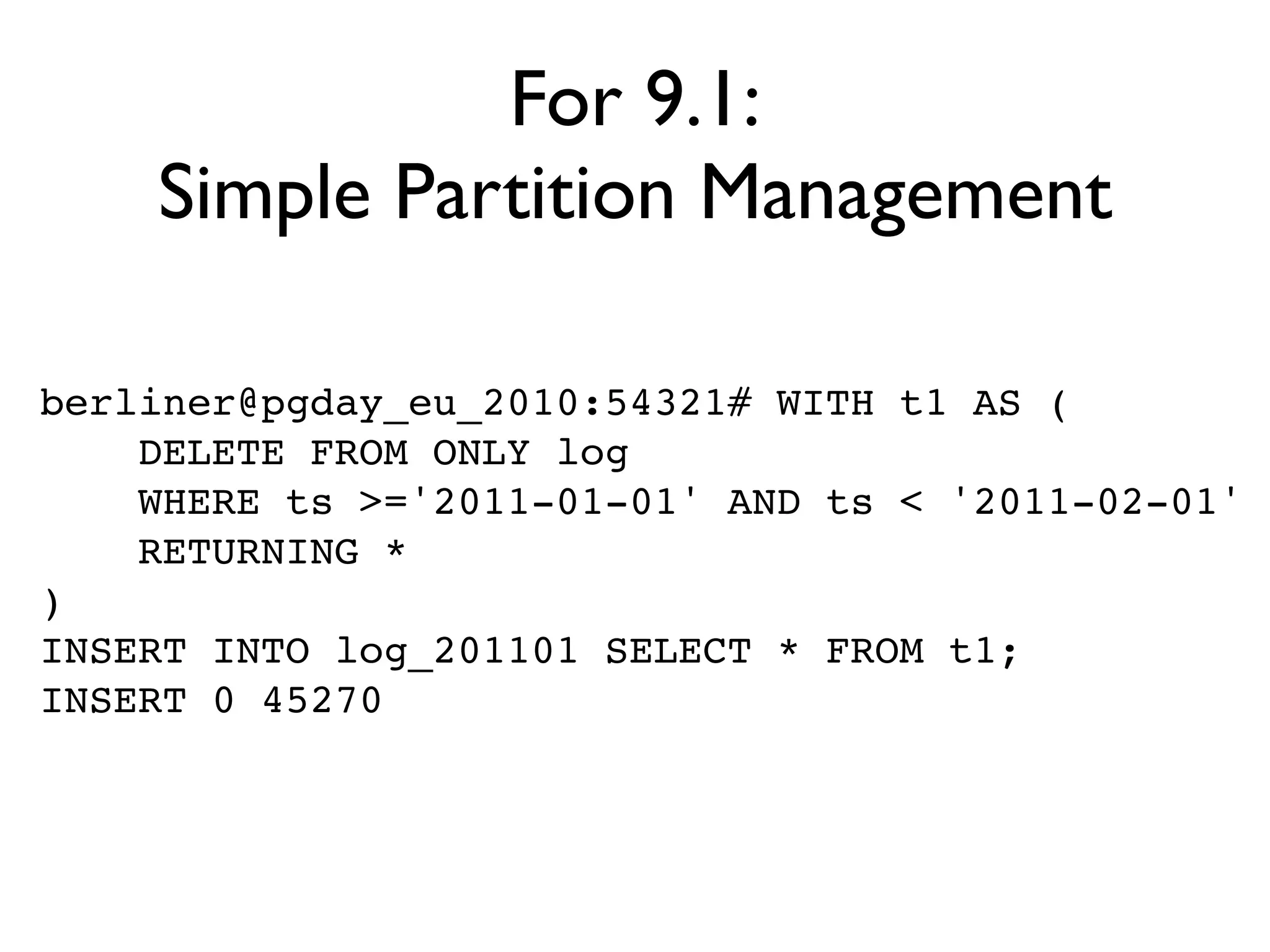 For 9.1:
    Simple Partition Management

berliner@pgday_eu_2010:54321# WITH t1 AS (
    DELETE FROM ONLY log
    WHERE ts >='2011-01-01' AND ts < '2011-02-01'
    RETURNING *
)
INSERT INTO log_201101 SELECT * FROM t1;
INSERT 0 45270
 