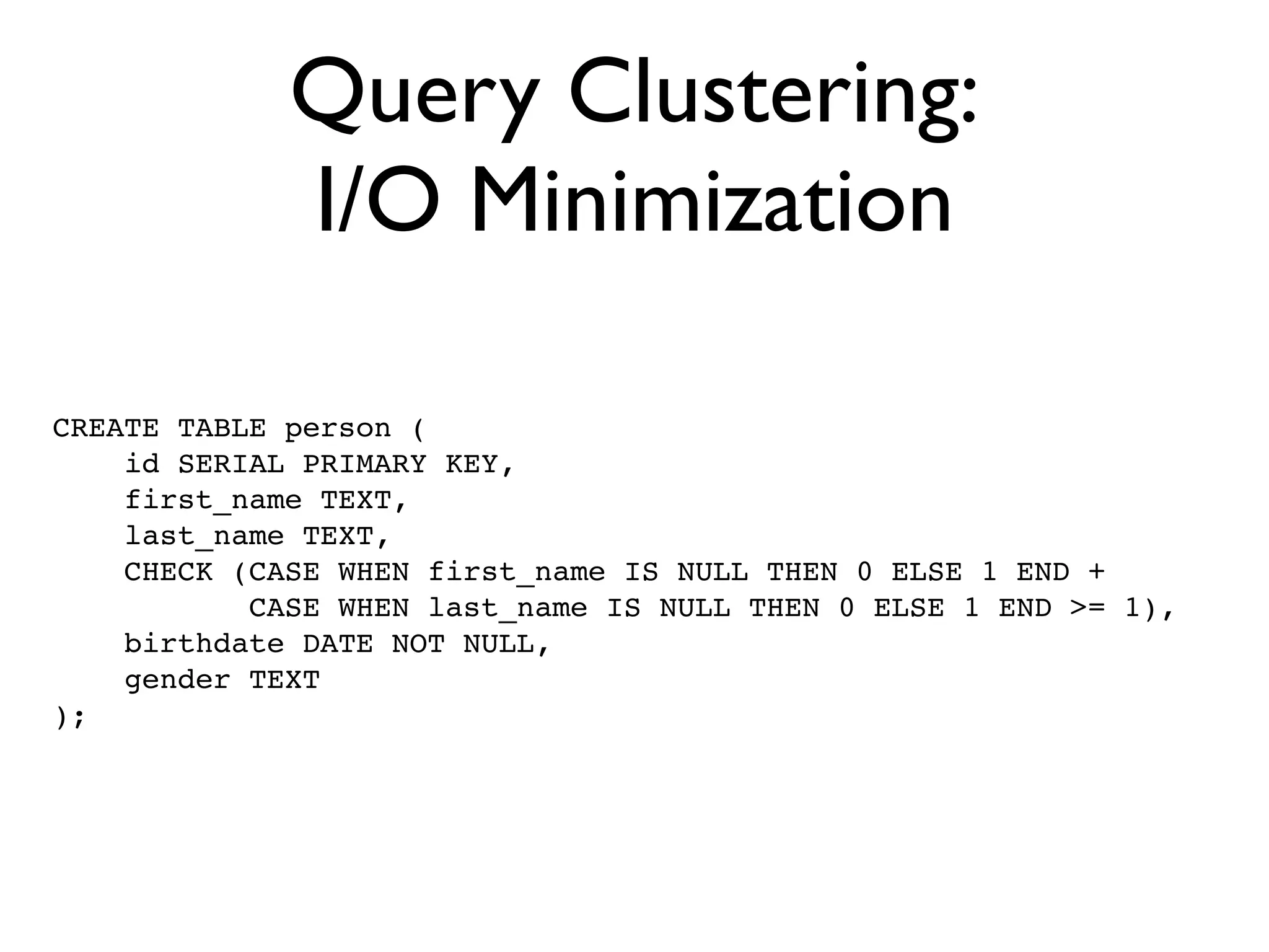 Query Clustering:
             I/O Minimization

CREATE TABLE person (
    id SERIAL PRIMARY KEY,
    first_name TEXT,
    last_name TEXT,
    CHECK (CASE WHEN first_name IS NULL THEN 0 ELSE 1 END +
           CASE WHEN last_name IS NULL THEN 0 ELSE 1 END >= 1),
    birthdate DATE NOT NULL,
    gender TEXT
);
 
