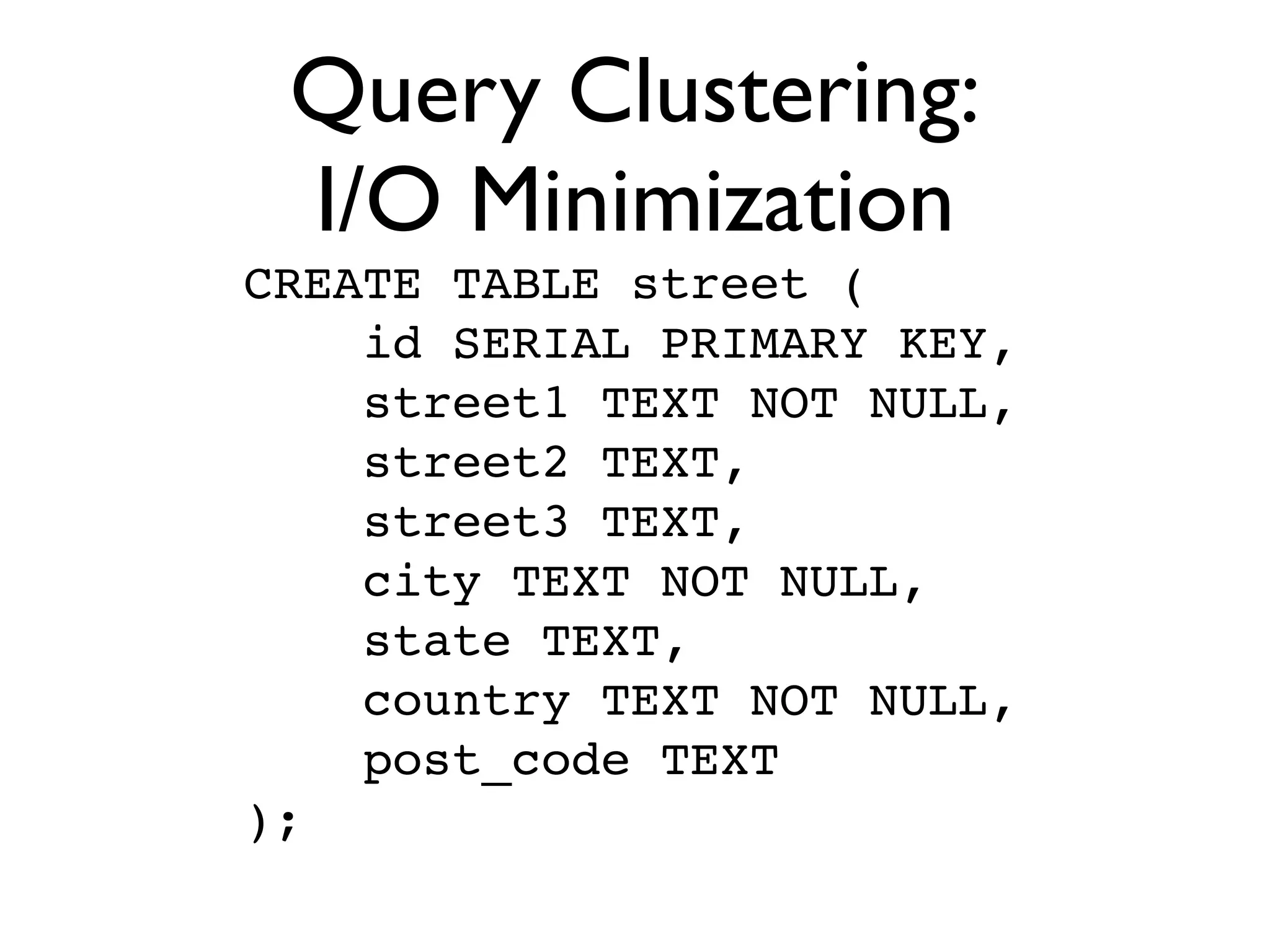 Query Clustering:
 I/O Minimization
CREATE TABLE street (
    id SERIAL PRIMARY KEY,
    street1 TEXT NOT NULL,
    street2 TEXT,
    street3 TEXT,
    city TEXT NOT NULL,
    state TEXT,
    country TEXT NOT NULL,
    post_code TEXT
);
 