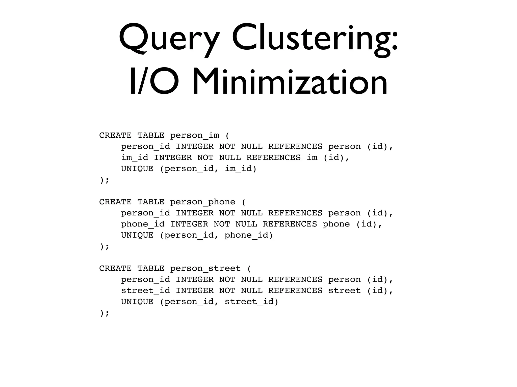 Query Clustering:
   I/O Minimization
CREATE TABLE person_im (
    person_id INTEGER NOT NULL REFERENCES person (id),
    im_id INTEGER NOT NULL REFERENCES im (id),
    UNIQUE (person_id, im_id)
);

CREATE TABLE person_phone (
    person_id INTEGER NOT NULL REFERENCES person (id),
    phone_id INTEGER NOT NULL REFERENCES phone (id),
    UNIQUE (person_id, phone_id)
);

CREATE TABLE person_street (
    person_id INTEGER NOT NULL REFERENCES person (id),
    street_id INTEGER NOT NULL REFERENCES street (id),
    UNIQUE (person_id, street_id)
);
 