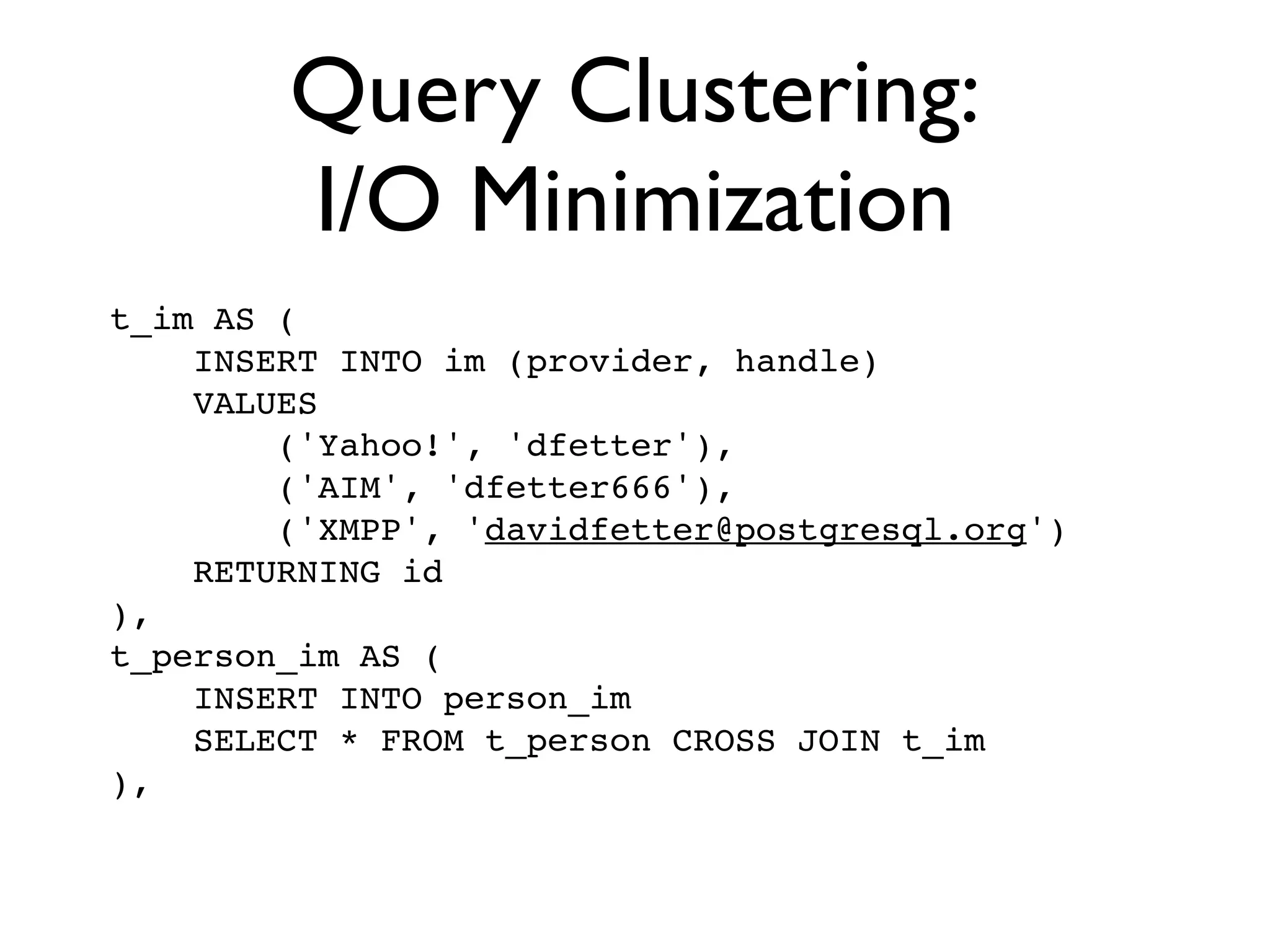 Query Clustering:
        I/O Minimization
t_im AS (
    INSERT INTO im (provider, handle)
    VALUES
        ('Yahoo!', 'dfetter'),
        ('AIM', 'dfetter666'),
        ('XMPP', 'davidfetter@postgresql.org')
    RETURNING id
),
t_person_im AS (
    INSERT INTO person_im
    SELECT * FROM t_person CROSS JOIN t_im
),
 
