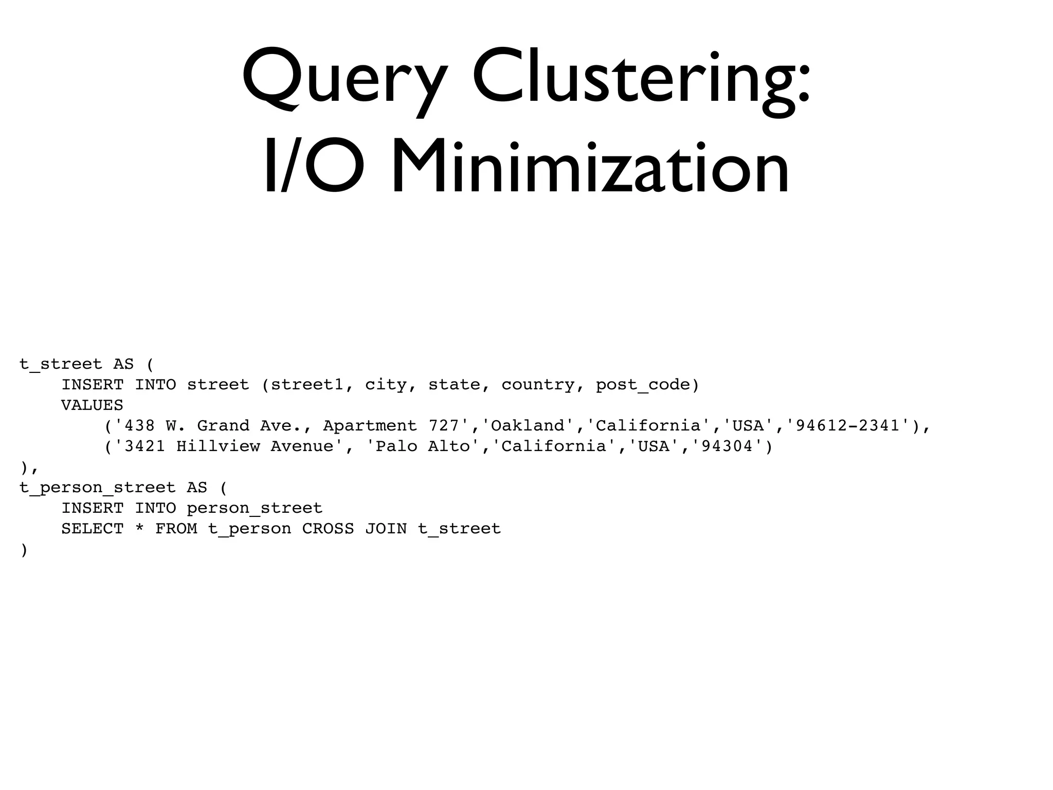 Query Clustering:
                     I/O Minimization

t_street AS (
    INSERT INTO street (street1, city, state, country, post_code)
    VALUES
        ('438 W. Grand Ave., Apartment 727','Oakland','California','USA','94612-2341'),
        ('3421 Hillview Avenue', 'Palo Alto','California','USA','94304')
),
t_person_street AS (
    INSERT INTO person_street
    SELECT * FROM t_person CROSS JOIN t_street
)
 