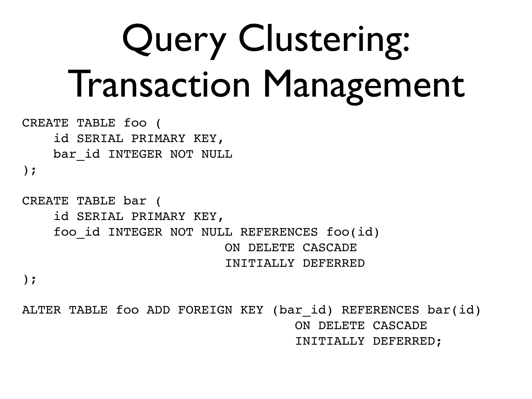 Query Clustering:
     Transaction Management
CREATE TABLE foo (
    id SERIAL PRIMARY KEY,
    bar_id INTEGER NOT NULL
);

CREATE TABLE bar (
    id SERIAL PRIMARY KEY,
    foo_id INTEGER NOT NULL REFERENCES foo(id)
                           ON DELETE CASCADE
                           INITIALLY DEFERRED
);

ALTER TABLE foo ADD FOREIGN KEY (bar_id) REFERENCES bar(id)
                                   ON DELETE CASCADE
                                   INITIALLY DEFERRED;
 