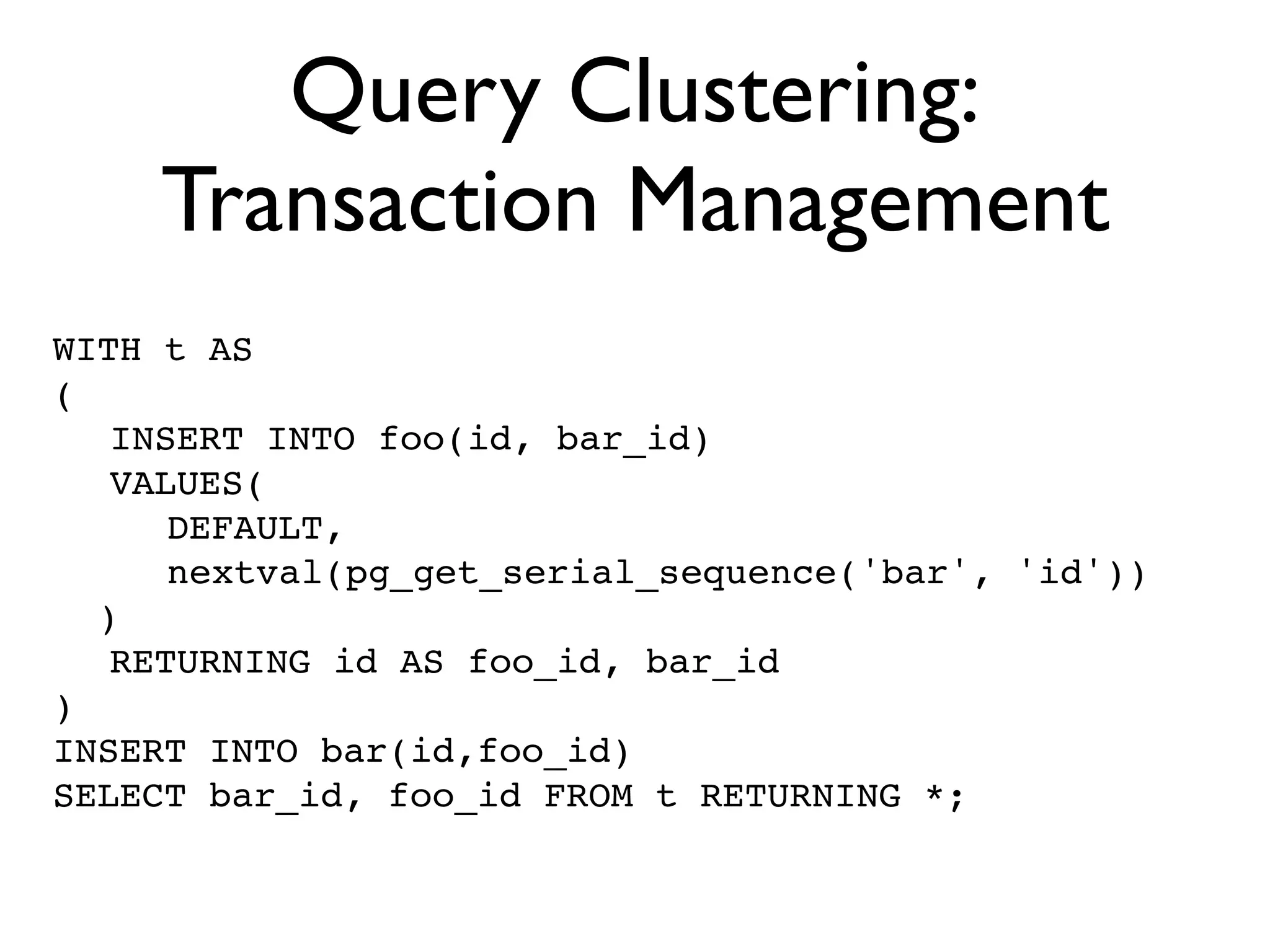 Query Clustering:
    Transaction Management
WITH t AS
(
! INSERT INTO foo(id, bar_id)
! VALUES(
! ! DEFAULT,
! ! nextval(pg_get_serial_sequence('bar', 'id'))
  )
! RETURNING id AS foo_id, bar_id
)
INSERT INTO bar(id,foo_id)
SELECT bar_id, foo_id FROM t RETURNING *;
 