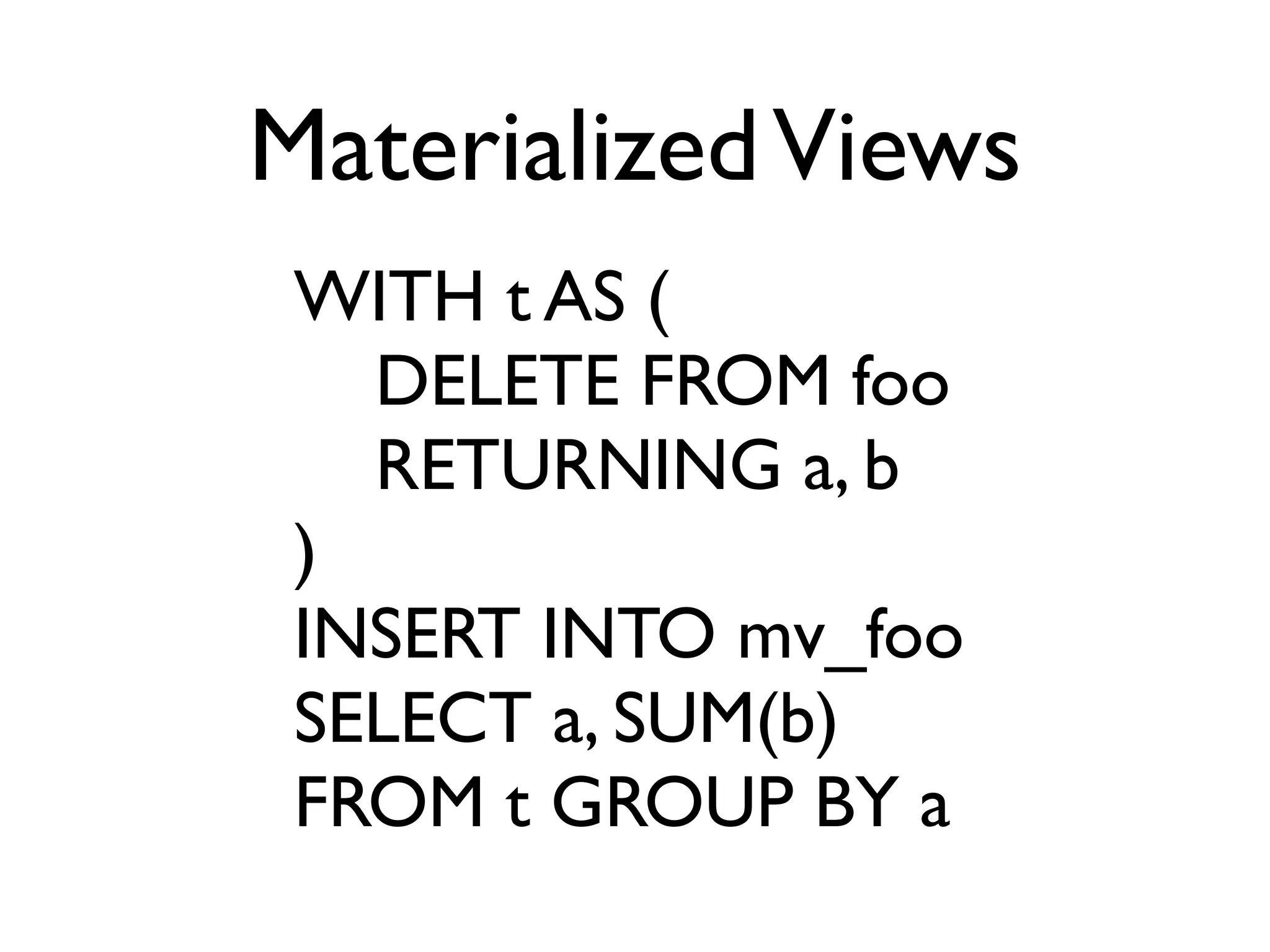 Materialized Views
 WITH t AS (
   DELETE FROM foo
   RETURNING a, b
 )
 INSERT INTO mv_foo
 SELECT a, SUM(b)
 FROM t GROUP BY a
 
