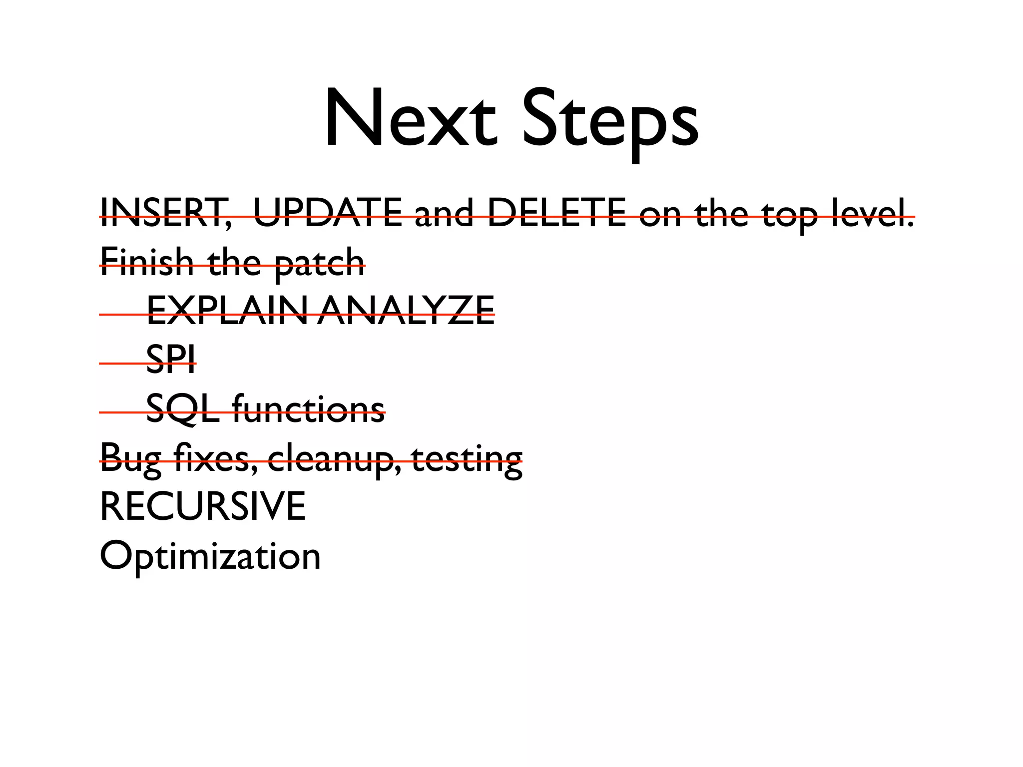 Next Steps
INSERT, UPDATE and DELETE on the top level.
Finish the patch
   EXPLAIN ANALYZE
   SPI
   SQL functions
Bug ﬁxes, cleanup, testing
RECURSIVE
Optimization
 