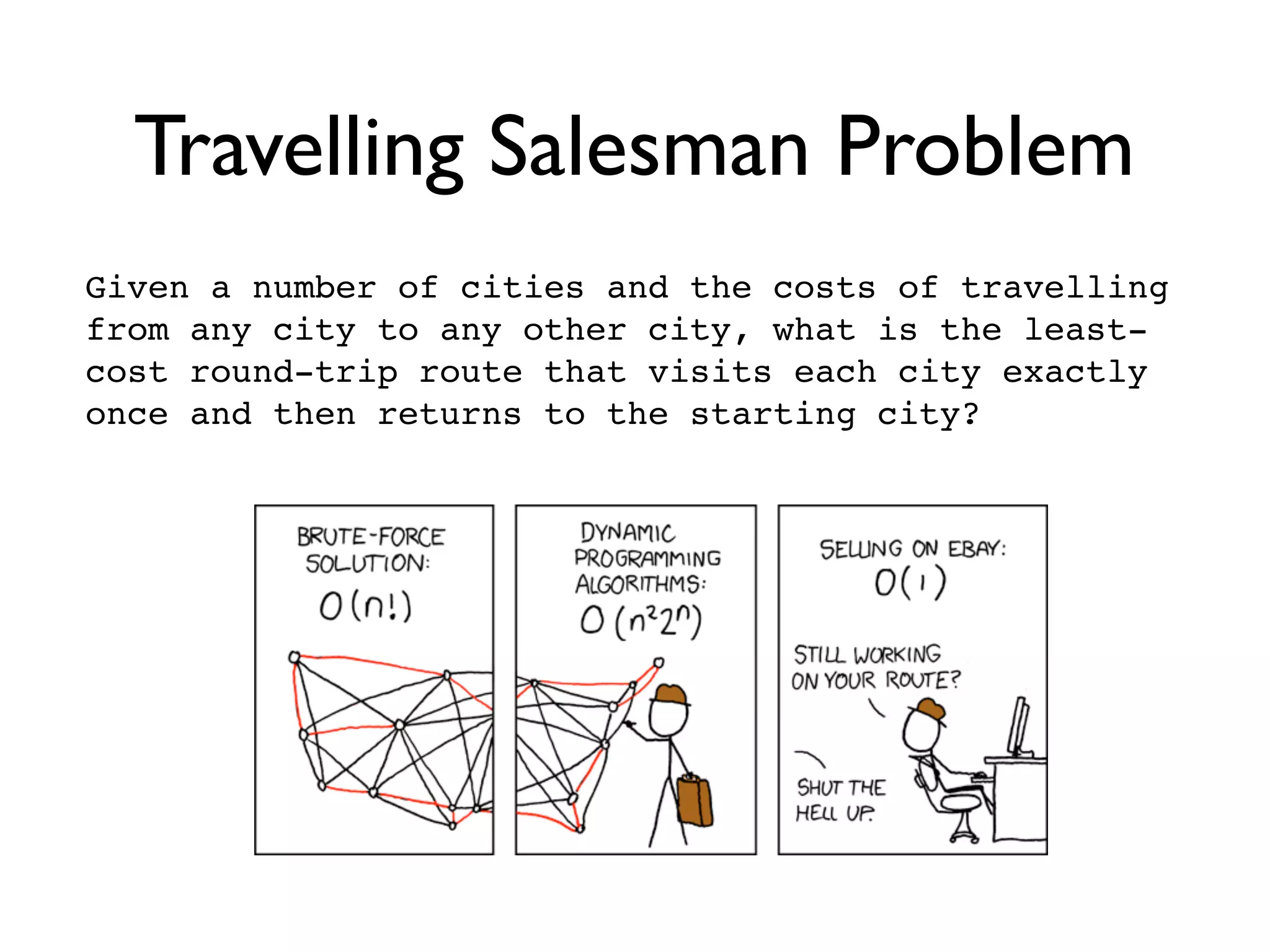Travelling Salesman Problem
Given a number of cities and the costs of travelling
from any city to any other city, what is the least-
cost round-trip route that visits each city exactly
once and then returns to the starting city?
 