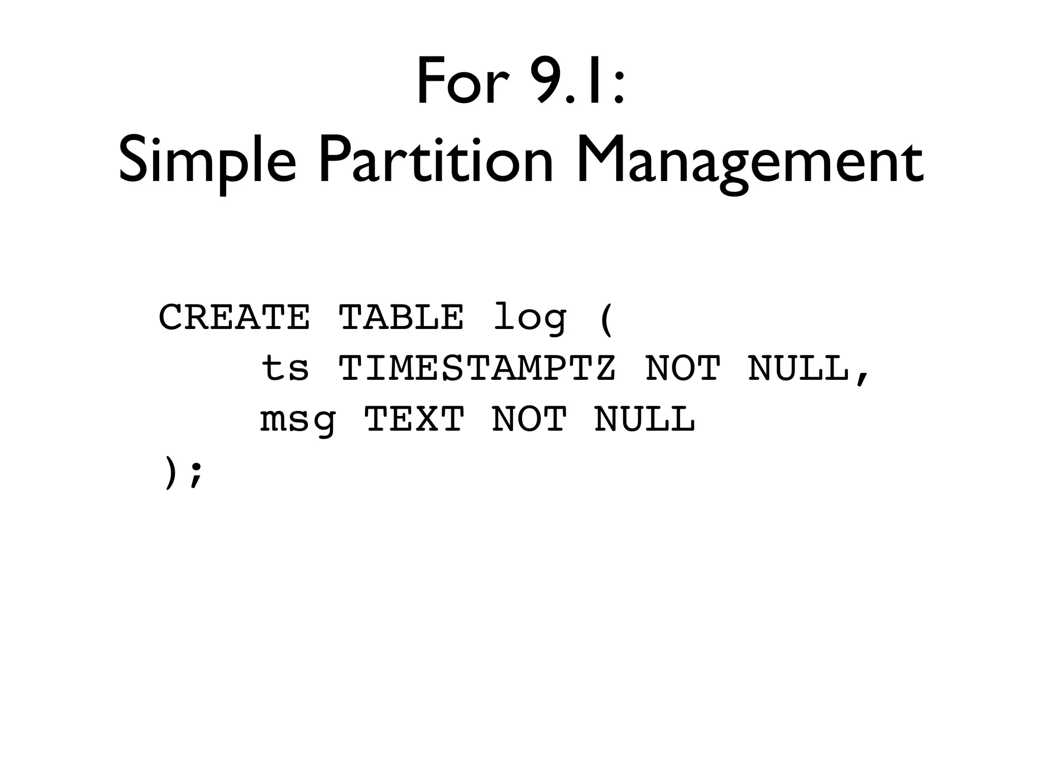 For 9.1:
Simple Partition Management

 CREATE TABLE log (
     ts TIMESTAMPTZ NOT NULL,
     msg TEXT NOT NULL
 );
 