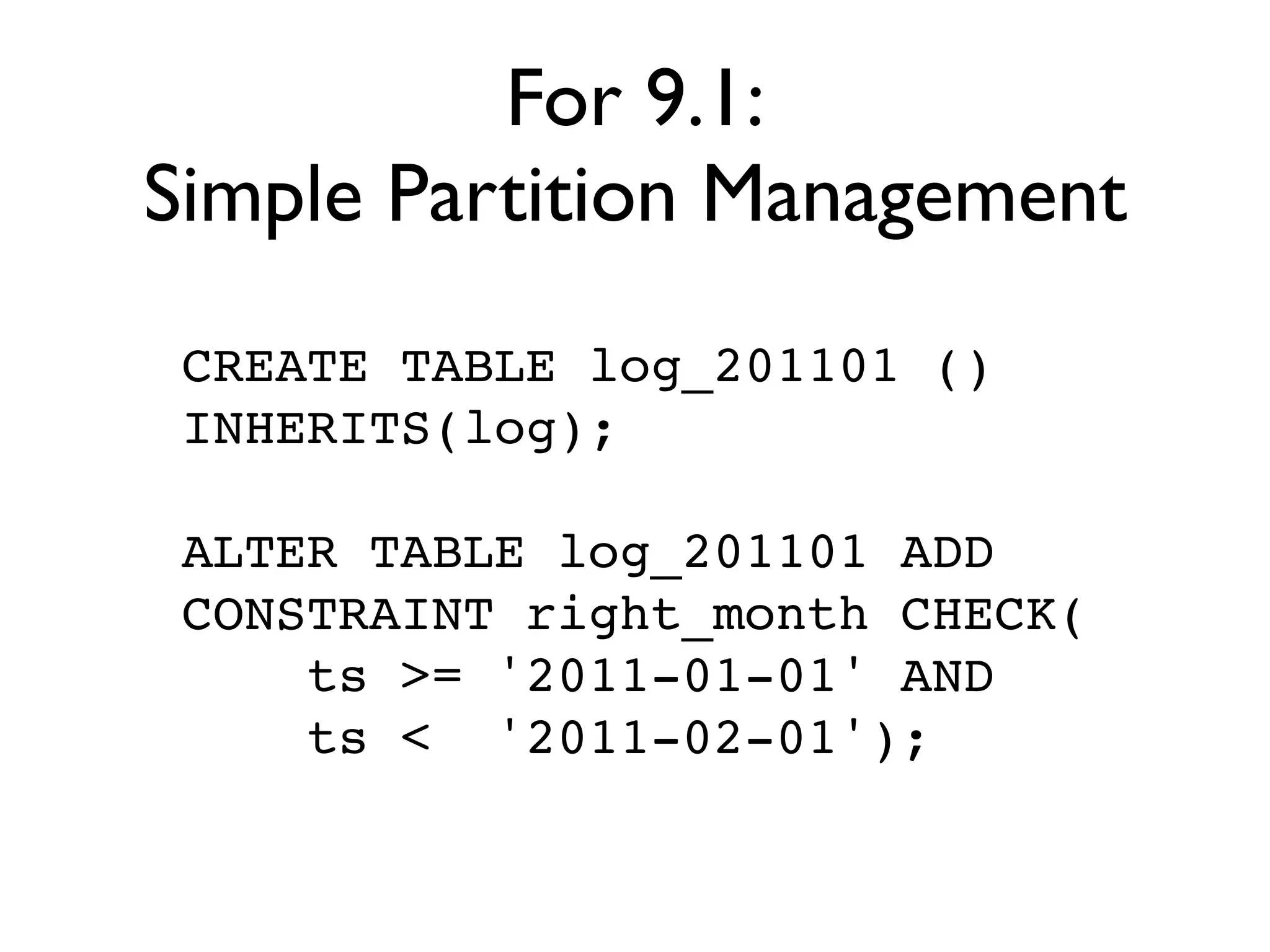 For 9.1:
Simple Partition Management
 CREATE TABLE log_201101 ()
 INHERITS(log);

 ALTER TABLE log_201101 ADD
 CONSTRAINT right_month CHECK(
     ts >= '2011-01-01' AND
     ts < '2011-02-01');
 