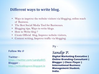 Different ways to write blog.
• Ways to improve the website visitors via blogging, online reach
of Business.
• The Best Social Media Tool for Businesses.
• Blogging tips, Ways to write blogs.
• How to Write blog ?
• Create Official blog, Improve website visitors,
• Content writing, Improve traffic via blogging.
By –
Sandip P.
Digital Marketing Executive |
Online Branding Consultant |
Blogger | Chess Player |
International Business
Management Student | Freelancer
Anchor.
India.
Follow Me @
Twitter -
https://twitter.com/corporate_s
andy
Blogger -
http://writeablogown.blogspot.in
 