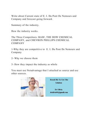Write about Current state of E. I. Du Pont De Nemours and
Company and forecast going forward.
Summary of the industry.
How the industry works.
The Three Competitors: BASF, THE DOW CHEMICAL
COMPANY, and CHEVRON PHILLIPS CHEMICAL
COMPANY
1-Why they are competitive to E. I. Du Pont De Nemours and
Company
2- Why we choose them
3- How they impact the industry as whole
You must use Netadvantage that I attached as source and use
other sources.
 