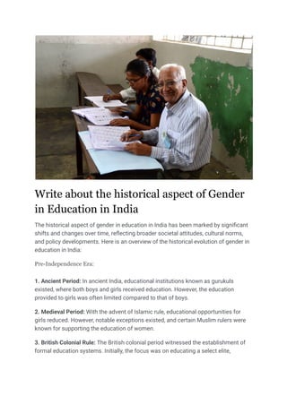 Write about the historical aspect of Gender
in Education in India
The historical aspect of gender in education in India has been marked by significant
shifts and changes over time, reflecting broader societal attitudes, cultural norms,
and policy developments. Here is an overview of the historical evolution of gender in
education in India:
Pre-Independence Era:
1. Ancient Period: In ancient India, educational institutions known as gurukuls
existed, where both boys and girls received education. However, the education
provided to girls was often limited compared to that of boys.
2. Medieval Period: With the advent of Islamic rule, educational opportunities for
girls reduced. However, notable exceptions existed, and certain Muslim rulers were
known for supporting the education of women.
3. British Colonial Rule: The British colonial period witnessed the establishment of
formal education systems. Initially, the focus was on educating a select elite,
 