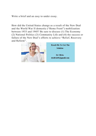 Write a brief and an easy to under essay.
How did the United States change as a result of the New Deal
and the World War II domestic (“Home Front”) mobilization
between 1933 and 1945? Be sure to discuss (1) The Economy
(2) National Politics (3) Community Life and (4) the success or
failure of the New Deal’s efforts to achieve “Relief, Recovery
and Reform”.
 