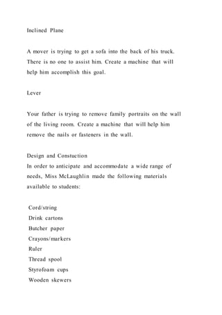 Inclined Plane
A mover is trying to get a sofa into the back of his truck.
There is no one to assist him. Create a machine that will
help him accomplish this goal.
Lever
Your father is trying to remove family portraits on the wall
of the living room. Create a machine that will help him
remove the nails or fasteners in the wall.
Design and Constuction
In order to anticipate and accommodate a wide range of
needs, Miss McLaughlin made the following materials
available to students:
Cord/string
Drink cartons
Butcher paper
Crayons/markers
Ruler
Thread spool
Styrofoam cups
Wooden skewers
 
