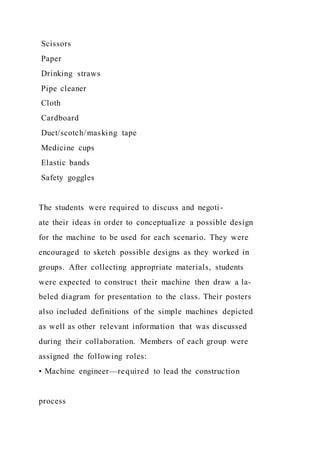 Scissors
Paper
Drinking straws
Pipe cleaner
Cloth
Cardboard
Duct/scotch/masking tape
Medicine cups
Elastic bands
Safety goggles
The students were required to discuss and negoti-
ate their ideas in order to conceptualize a possible design
for the machine to be used for each scenario. They were
encouraged to sketch possible designs as they worked in
groups. After collecting appropriate materials, students
were expected to construct their machine then draw a la-
beled diagram for presentation to the class. Their posters
also included definitions of the simple machines depicted
as well as other relevant information that was discussed
during their collaboration. Members of each group were
assigned the following roles:
• Machine engineer—required to lead the construction
process
 