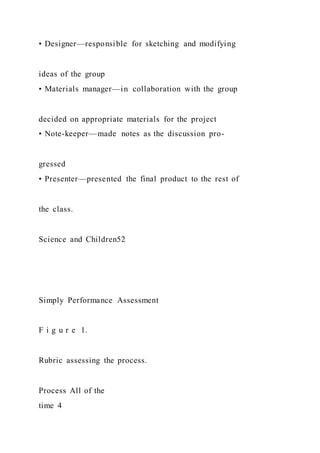 • Designer—responsible for sketching and modifying
ideas of the group
• Materials manager—in collaboration with the group
decided on appropriate materials for the project
• Note-keeper—made notes as the discussion pro-
gressed
• Presenter—presented the final product to the rest of
the class.
Science and Children52
Simply Performance Assessment
F i g u r e 1.
Rubric assessing the process.
Process All of the
time 4
 