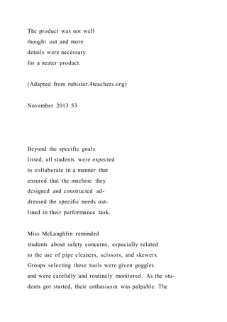 The product was not well
thought out and more
details were necessary
for a neater product.
(Adapted from rubistar.4teachers.org)
November 2013 53
Beyond the specific goals
listed, all students were expected
to collaborate in a manner that
ensured that the machine they
designed and constructed ad-
dressed the specific needs out-
lined in their performance task.
Miss McLaughlin reminded
students about safety concerns, especially related
to the use of pipe cleaners, scissors, and skewers.
Groups selecting these tools were given goggles
and were carefully and routinely monitored. As the stu-
dents got started, their enthusiasm was palpable. The
 