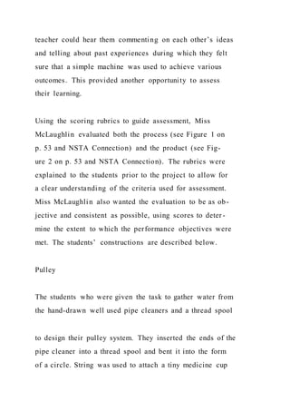 teacher could hear them commenting on each other’s ideas
and telling about past experiences during which they felt
sure that a simple machine was used to achieve various
outcomes. This provided another opportunity to assess
their learning.
Using the scoring rubrics to guide assessment, Miss
McLaughlin evaluated both the process (see Figure 1 on
p. 53 and NSTA Connection) and the product (see Fig-
ure 2 on p. 53 and NSTA Connection). The rubrics were
explained to the students prior to the project to allow for
a clear understanding of the criteria used for assessment.
Miss McLaughlin also wanted the evaluation to be as ob-
jective and consistent as possible, using scores to deter -
mine the extent to which the performance objectives were
met. The students’ constructions are described below.
Pulley
The students who were given the task to gather water from
the hand-drawn well used pipe cleaners and a thread spool
to design their pulley system. They inserted the ends of the
pipe cleaner into a thread spool and bent it into the form
of a circle. String was used to attach a tiny medicine cup
 