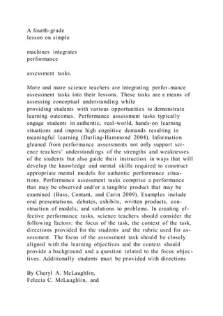 A fourth-grade
lesson on simple
machines integrates
performance
assessment tasks.
More and more science teachers are integrating perfor-mance
assessment tasks into their lessons. These tasks are a means of
assessing conceptual understanding while
providing students with various opportunities to demonstrate
learning outcomes. Performance assessment tasks typically
engage students in authentic, real-world, hands-on learning
situations and impose high cognitive demands resulting in
meaningful learning (Darling-Hammond 2004). Information
gleaned from performance assessments not only support sci-
ence teachers’ understandings of the strengths and weaknesses
of the students but also guide their instruction in ways that will
develop the knowledge and mental skills required to construct
appropriate mental models for authentic performance situa-
tions. Performance assessment tasks comprise a performance
that may be observed and/or a tangible product that may be
examined (Bass, Contant, and Carin 2009). Examples include
oral presentations, debates, exhibits, written products, con-
struction of models, and solutions to problems. In creating ef-
fective performance tasks, science teachers should consider the
following factors: the focus of the task, the context of the task,
directions provided for the students and the rubric used for as-
sessment. The focus of the assessment task should be closely
aligned with the learning objectives and the context should
provide a background and a question related to the focus objec -
tives. Additionally students must be provided with directions
By Cheryl A. McLaughlin,
Felecia C. McLaughlin, and
 