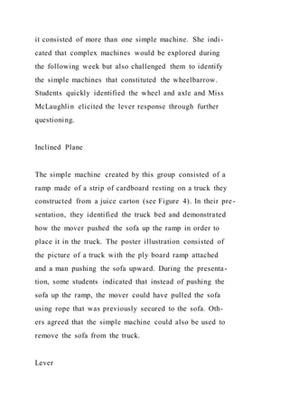 it consisted of more than one simple machine. She indi-
cated that complex machines would be explored during
the following week but also challenged them to identify
the simple machines that constituted the wheelbarrow.
Students quickly identified the wheel and axle and Miss
McLaughlin elicited the lever response through further
questioning.
Inclined Plane
The simple machine created by this group consisted of a
ramp made of a strip of cardboard resting on a truck they
constructed from a juice carton (see Figure 4). In their pre-
sentation, they identified the truck bed and demonstrated
how the mover pushed the sofa up the ramp in order to
place it in the truck. The poster illustration consisted of
the picture of a truck with the ply board ramp attached
and a man pushing the sofa upward. During the presenta-
tion, some students indicated that instead of pushing the
sofa up the ramp, the mover could have pulled the sofa
using rope that was previously secured to the sofa. Oth-
ers agreed that the simple machine could also be used to
remove the sofa from the truck.
Lever
 