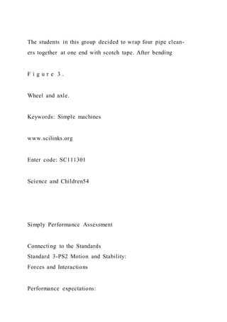 The students in this group decided to wrap four pipe clean-
ers together at one end with scotch tape. After bending
F i g u r e 3 .
Wheel and axle.
Keywords: Simple machines
www.scilinks.org
Enter code: SC111301
Science and Children54
Simply Performance Assessment
Connecting to the Standards
Standard 3-PS2 Motion and Stability:
Forces and Interactions
Performance expectations:
 