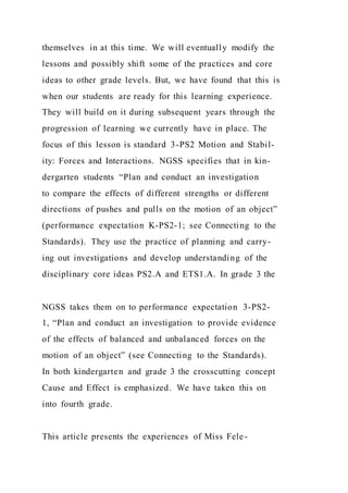 themselves in at this time. We will eventually modify the
lessons and possibly shift some of the practices and core
ideas to other grade levels. But, we have found that this is
when our students are ready for this learning experience.
They will build on it during subsequent years through the
progression of learning we currently have in place. The
focus of this lesson is standard 3-PS2 Motion and Stabil-
ity: Forces and Interactions. NGSS specifies that in kin-
dergarten students “Plan and conduct an investigation
to compare the effects of different strengths or different
directions of pushes and pulls on the motion of an object”
(performance expectation K-PS2-1; see Connecting to the
Standards). They use the practice of planning and carry-
ing out investigations and develop understanding of the
disciplinary core ideas PS2.A and ETS1.A. In grade 3 the
NGSS takes them on to performance expectation 3-PS2-
1, “Plan and conduct an investigation to provide evidence
of the effects of balanced and unbalanced forces on the
motion of an object” (see Connecting to the Standards).
In both kindergarten and grade 3 the crosscutting concept
Cause and Effect is emphasized. We have taken this on
into fourth grade.
This article presents the experiences of Miss Fele-
 