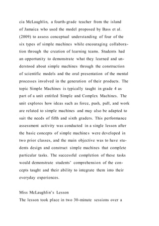 cia McLaughlin, a fourth-grade teacher from the island
of Jamaica who used the model proposed by Bass et al.
(2009) to assess conceptual understanding of four of the
six types of simple machines while encouraging collabora-
tion through the creation of learning teams. Students had
an opportunity to demonstrate what they learned and un-
derstood about simple machines through the construction
of scientific models and the oral presentation of the mental
processes involved in the generation of their products. The
topic Simple Machines is typically taught in grade 4 as
part of a unit entitled Simple and Complex Machines. The
unit explores how ideas such as force, push, pull, and work
are related to simple machines and may also be adapted to
suit the needs of fifth and sixth graders. This performance
assessment activity was conducted in a single lesson after
the basic concepts of simple machine s were developed in
two prior classes, and the main objective was to have stu-
dents design and construct simple machines that complete
particular tasks. The successful completion of these tasks
would demonstrate students’ comprehension of the con-
cepts taught and their ability to integrate them into their
everyday experiences.
Miss McLaughlin’s Lesson
The lesson took place in two 30-minute sessions over a
 