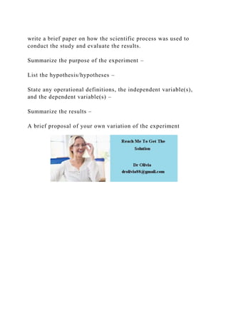 write a brief paper on how the scientific process was used to
conduct the study and evaluate the results.
Summarize the purpose of the experiment –
List the hypothesis/hypotheses –
State any operational definitions, the independent variable(s),
and the dependent variable(s) –
Summarize the results –
A brief proposal of your own variation of the experiment
 