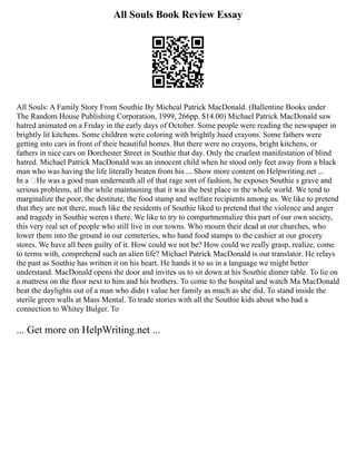 All Souls Book Review Essay
All Souls: A Family Story From Southie By Micheal Patrick MacDonald. (Ballentine Books under
The Random House Publishing Corporation, 1999, 266pp. $14.00) Michael Patrick MacDonald saw
hatred animated on a Friday in the early days of October. Some people were reading the newspaper in
brightly lit kitchens. Some children were coloring with brightly hued crayons. Some fathers were
getting into cars in front of their beautiful homes. But there were no crayons, bright kitchens, or
fathers in nice cars on Dorchester Street in Southie that day. Only the cruelest manifestation of blind
hatred. Michael Patrick MacDonald was an innocent child when he stood only feet away from a black
man who was having the life literally beaten from his ... Show more content on Helpwriting.net ...
In a ‘He was a good man underneath all of that rage sort of fashion, he exposes Southie s grave and
serious problems, all the while maintaining that it was the best place in the whole world. We tend to
marginalize the poor, the destitute, the food stamp and welfare recipients among us. We like to pretend
that they are not there, much like the residents of Southie liked to pretend that the violence and anger
and tragedy in Southie weren t there. We like to try to compartmentalize this part of our own society,
this very real set of people who still live in our towns. Who mourn their dead at our churches, who
lower them into the ground in our cemeteries, who hand food stamps to the cashier at our grocery
stores. We have all been guilty of it. How could we not be? How could we really grasp, realize, come
to terms with, comprehend such an alien life? Michael Patrick MacDonald is our translator. He relays
the past as Southie has written it on his heart. He hands it to us in a language we might better
understand. MacDonald opens the door and invites us to sit down at his Southie dinner table. To lie on
a mattress on the floor next to him and his brothers. To come to the hospital and watch Ma MacDonald
beat the daylights out of a man who didn t value her family as much as she did. To stand inside the
sterile green walls at Mass Mental. To trade stories with all the Southie kids about who had a
connection to Whitey Bulger. To
... Get more on HelpWriting.net ...
 
