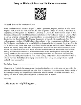 Essay on Hitchcock Deserves His Status as an Auteur
Hitchcock Deserves His Status as an Auteur
Alfred Joseph Hitchcock was born August 13, 1899, Leytonstone, England, and died in 1980 in Los
Angeles, USA, of liver and heart problems. He went to Ignatius College in London, to the School of
Engineering and Navigation, and then to the University of London. He started his film career in 1919
illustrating title cards for silent films at Paramount s Famous Players Laskey Studio in London. There
he learned scripting, editing and art direction and rose to assistant director in 1922. By 1925, he had
directed his first finished film, The Pleasure Garden shot in Munich. His breakthrough film, The
Lodger , came a year later. Alfred Hitchcock directed over ... Show more content on Helpwriting.net ...
The film begins with Marion, who steals $40,000 so she can afford to get married. She drives from the
city to her lover and, on the way, stops at the Bates Motel where she meets the owner, Norman, a very
nervous but friendly young man. After hearing over tea with Norman about his relationship with his
mother, Marion retreats to her room where she has a shower before bed. While in the shower she is
brutally murdered by what seems to be Norman s mother. Later, when a private investigator goes
looking for Marion, he is also horrifically murdered by the mother and only when Marion s sister,
Leila, accompanied by Marion s lover, Sam, comes looking for her do we discover that the mother is
actually Norman. He had been dressing up as his mother since killing her, along with her second
husband, many years earlier.
The Parlour Scene =================
A key scene in Psycho is the parlour scene. Nothing horrible happens in this scene but it provides the
audience with clues that something is not quite right. In particular, it begins to reveal the darker side of
Norman s personality and his pathological obsession with his mother. Hitchcock uses camera work,
lighting and mise en scene, particularly birds, to create a sense of menace.
The scene
... Get more on HelpWriting.net ...
 