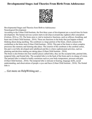 Developmental Stages And Theories From Birth From Adolescence
Developmental Stages and Theories from Birth to Adolescence
Neurological Development
According to the Urban Child Institute, the first three years of development are a crucial time for brain
development. The human nervous system starts to develop at around day eighteen after conception
(Carlson, 2014, p. 55). The brain stem is vital to instinctive functions, such as reflexes, breathing, and
heart rate (Urban Child Institute , 2016). These are functions in the body that just happen without
thinking about doing anything. The cerebrum is a large portion of the brain, which connects the
cerebellum to the brain stem (Urban Child Institute , 2016). This part of the brain is where complex
processes like memory and learning take place. The exterior of the cerebrum is the cerebral cortex,
this part is not fully developed until adulthood and this is where sophisticated activities, such as
planning and decision making are taking place (Urban Child Institute , 2016).
The brain is also broken into four smaller pieces called lobes, they are the occipital lobe, parietal lobe,
temporal lobe, and frontal lobe. The occipital lobe is in the back of the brain and is in charge of vision.
The parietal lobe is related to bodily sensations such as your body temperature, pressure and pain
(Urban Child Institute , 2016). The temporal lobe is intricate to hearing, language skills, social
understanding, and observations of people s eyes and faces (Urban Child Institute , 2016). The frontal
lobe is
... Get more on HelpWriting.net ...
 