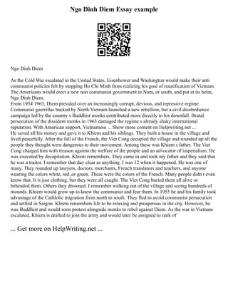 Ngo Dinh Diem Essay example
Ngo Dinh Diem
As the Cold War escalated in the United States, Eisenhower and Washington would make their anti
communist policies felt by stopping Ho Chi Minh from realizing his goal of reunification of Vietnam.
The Americans would erect a new non communist government in Nam, or south, and put at its helm,
Ngo Dinh Diem.
From 1954 1963, Diem presided over an increasingly corrupt, devious, and repressive regime.
Communist guerrillas backed by North Vietnam launched a new rebellion, but a civil disobedience
campaign led by the country s Buddhist monks contributed more directly to his downfall. Brutal
persecution of the dissident monks in 1963 damaged the regime s already shaky international
reputation. With American support, Vietnamese ... Show more content on Helpwriting.net ...
He saved all his money and gave it to Khiem and his siblings. They built a house in the village and
lived peacefully. After the fall of the French, the Viet Cong occupied the village and rounded up all the
people they thought were dangerous to their movement. Among these was Khiem s father. The Viet
Cong charged him with treason against the welfare of the people and an advocator of imperialism. He
was executed by decapitation. Khiem remembers, They came in and took my father and they said that
he was a traitor. I remember that day clear as anything. I was 12 when it happened. He was one of
many. They rounded up lawyers, doctors, merchants, French translators and teachers, and anyone
wearing the colors white, red ,or green. These were the colors of the French. Many people didn t even
know that. It is just clothing, but they were all caught. The Viet Cong buried them all alive or
beheaded them. Others they drowned. I remember walking out of the village and seeing hundreds of
mounds. Khiem would grow up to know the communist and fear them. In 1955 he and his family took
advantage of the Cathlolic migration from north to south. They fled to avoid communist persecution
and settled in Saigon. Khiem remembers life to be relaxing and prosperous in the city. However, he
was Buddhist and would soon protest alongside monks to rebel against Diem. As the war in Vietnam
escalated, Khiem is drafted to join the army and would later be assigned to rank of
... Get more on HelpWriting.net ...
 