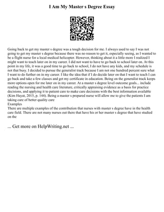 I Am My Master s Degree Essay
Going back to get my master s degree was a tough decision for me. I always used to say I was not
going to get my master s degree because there was no reason to get it, especially seeing, as I wanted to
be a flight nurse for a local medical helicopter. However, thinking about it a little more I realized I
might want to teach later on in my career. I did not want to have to go back to school later on. At this
point in my life, it was a good time to go back to school, I do not have any kids, and my schedule is
not that busy. I decided to pursue the generalist track because I am not one hundred percent sure what
I want to do further on in my career. I like the idea that if I do decide later on that I want to teach I can
go back and take a few classes and get my certificate in education. Being on the generalist track keeps
more options open for me later on in my career. At a master s degree level outcome goals... include
reading the nursing and health care literature, critically appraising evidence as a basis for practice
decisions, and applying it to patient care to make care decisions with the best information available
(Kim Hayat, 2015, p. 144). Being a master s prepared nurse will allow me to give the patients I am
taking care of better quality care
Examples
There are multiple examples of the contribution that nurses with master s degree have in the health
care field. There are not many nurses out there that have his or her master s degree that have studied
on the
... Get more on HelpWriting.net ...
 