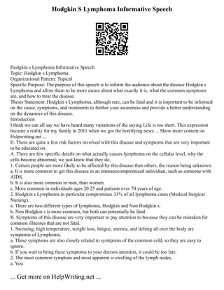 Hodgkin S Lymphoma Informative Speech
Hodgkin s Lymphoma Informative Speech
Topic: Hodgkin s Lymphoma
Organizational Pattern: Topical
Specific Purpose: The purpose of this speech is to inform the audience about the disease Hodgkin s
Lymphoma and allow them to be more aware about what exactly it is, what the common symptoms
are, and how to treat the disease.
Thesis Statement: Hodgkin s Lymphoma, although rare, can be fatal and it is important to be informed
on the cause, symptoms, and treatments to further your awareness and provide a better understanding
on the dynamics of this disease.
Introduction
I think we can all say we have heard many variations of the saying Life is too short. This expression
became a reality for my family in 2011 when we got the horrifying news ... Show more content on
Helpwriting.net ...
II. There are quite a few risk factors involved with this disease and symptoms that are very important
to be educated on.
A. There are few specific details on what actually causes lymphoma on the cellular level, why the
cells become abnormal; we just know that they do.
1. Certain people are more likely to be affected by this disease than others, the reason being unknown.
a. It is more common to get this disease in an immunocompromised individual, such as someone with
AIDS.
b. It is also more common in men, than women.
c. More common in individuals ages 20 25 and patients over 70 years of age.
2. Hodgkin s Lymphoma in particular compromises 33% of all lymphoma cases (Medical Surgical
Nursing).
a. There are two different types of lymphoma, Hodgkin and Non Hodgkin s.
b. Non Hodgkin s is more common, but both can potentially be fatal.
B. Symptoms of this disease are very important to pay attention to because they can be mistaken for
common illnesses that are not fatal.
1. Sweating, high temperature, weight loss, fatigue, anemia, and itching all over the body are
symptoms of Lymphoma.
a. These symptoms are also closely related to symtpoms of the common cold, so they are easy to
ignore.
b. If you wait to bring these symptoms to your doctors attention, it could be too late.
2. The most common symptom and most apparent is swelling of the lymph nodes.
a. You
... Get more on HelpWriting.net ...
 