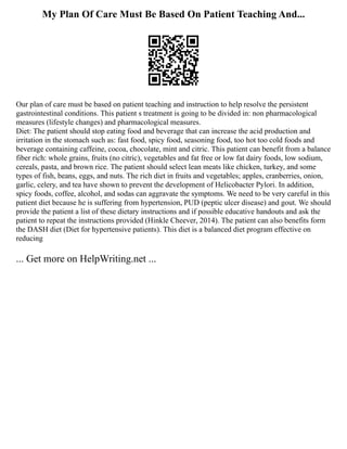 My Plan Of Care Must Be Based On Patient Teaching And...
Our plan of care must be based on patient teaching and instruction to help resolve the persistent
gastrointestinal conditions. This patient s treatment is going to be divided in: non pharmacological
measures (lifestyle changes) and pharmacological measures.
Diet: The patient should stop eating food and beverage that can increase the acid production and
irritation in the stomach such as: fast food, spicy food, seasoning food, too hot too cold foods and
beverage containing caffeine, cocoa, chocolate, mint and citric. This patient can benefit from a balance
fiber rich: whole grains, fruits (no citric), vegetables and fat free or low fat dairy foods, low sodium,
cereals, pasta, and brown rice. The patient should select lean meats like chicken, turkey, and some
types of fish, beans, eggs, and nuts. The rich diet in fruits and vegetables; apples, cranberries, onion,
garlic, celery, and tea have shown to prevent the development of Helicobacter Pylori. In addition,
spicy foods, coffee, alcohol, and sodas can aggravate the symptoms. We need to be very careful in this
patient diet because he is suffering from hypertension, PUD (peptic ulcer disease) and gout. We should
provide the patient a list of these dietary instructions and if possible educative handouts and ask the
patient to repeat the instructions provided (Hinkle Cheever, 2014). The patient can also benefits form
the DASH diet (Diet for hypertensive patients). This diet is a balanced diet program effective on
reducing
... Get more on HelpWriting.net ...
 