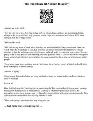 The Importance Of Animals In Agony
Animals are pretty chill.
They do a lot for us too, dogs help police sniff out illegal drugs, sea lions are monitoring climate
change in the ocean and bees help grow our planet. Dogs have a sense of smell that is 1000 times
stronger than the average human.
Which is like woah.
With their strong sense of smell, detection dogs are used to help find drugs, contraband, blood, etc.
which helps the police keep us safe. Sea lions that are trained to monitor the ocean have sensors
attached to their fur and they go deep in the ocean and track water pressure and temperature. Bees are
pretty sweet as they provide us with honey, also they pollinate about ⅓ of what we eat and most plants
in our world which is kind of important too. So many animals like these help our environment and us
people.
There is one more important thing animals have done for us that has greatly affected our health, they
have participated in animal testing.
Animals in Agony?
Many people think animals that are being used to test drugs are abused and tortured therefore they
need to be saved.
First of all.
How do they know that? Are they there with the animals? Did an animal send them a secret message
telling them that they need to be saved? No. Contrary to what the vegans might believe, the
researchers testing these animals aren t evil people who are sadistic and enjoy torturing animals. They
actually care for the animals and are very humane to them.
When undergoing experiments that may bring pain, the
... Get more on HelpWriting.net ...
 