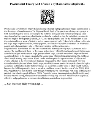 Psychosocial Theory And Erikson s Pychosocial Development...
Psychosocial Development Theory Erik Erikson postulated eight psychosocial stages, an innovation to
the five stages of development of Dr. Sigmund Freud. Each of the psychosocial stages are present at
birth but only begin to unfold according to the childrens ecological and cultural upbringing. Each
stage is marked by a psychosocial crisis that needs to be resolved so that the individual can move to
the next stage of development (Heffner, 2014). The developmental task for the preschoolers in this
theory is to achieve a sense of initiative and overcome sense of guilt. Erikson believed that children in
this stage begin to plan activitites, make up games, and initiative activities with others. In this theory,
parents and other care takers take ... Show more content on Helpwriting.net ...
Piaget believed that children are like little scientists and that they actively try to explore and make
sense of the world around them. He developed a stage theory of intellectual development that includes
four distinct stages: sensorimotor stage, preoperational stage, concrete operational stage and formal
operational stage. In his stages especially the second stage which is the preoperational, the child rises
above simple sensory experiences. Words can be used as symbolic representations of objects and
events. Children in the preoperational stage can be egocentric. They cannot distinguish between
themselves in the place of others. At this stage, the child does not seem to be capable of certain logical
operations and the child thinks that more things are alive than an older child or adult would. Further,
because the child is egocentric, there is a tendency to blame oneself for the event (Crain, 2011). With
this, Piaget believed that children learn through pretend play but still struggle with logic and taking the
point of view of other people (Cherry, 2016). Piaget theory and its concepts is applicable to this study
because thru this theory, the researcher was able to develop play activities which involves cognitive,
affective, and psychomotor to enchance the childrens potential and improve their
... Get more on HelpWriting.net ...
 