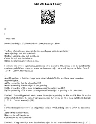 Stat 200 Exam 2 Essay
| |
|
Top of Form
Points Awarded | 34.00 | Points Missed | 6.00 | Percentage | 85.0% |
1.
The level of significance associated with a significance test is the probability
A) of rejecting a true null hypothesis.
B) of not rejecting a true null hypothesis.
C) that the null hypothesis is true.
D) that the alternative hypothesis is true.
Feedback: This level of significance, commonly set to α equal to 0.05, is used to set the cut off as the
maximum probability a researcher would use in order to reject a true null hypothesis. Points Earned: |
1.0/1.0 | | Correct Answer(s): | A |
2.
A null hypothesis is that the average pulse rate of adults is 70. For a ... Show more content on
Helpwriting.net ...
A) The probability that the subject has ESP
B) The probability that the subject is just guessing.
C) The probability of 70 or more correct guesses if the subject has ESP.
D) The probability of 70 or more correct guesses if the subject is guessing at the chance rate.
Feedback: The null hypothesis would be that the subject is guessing, i.e. Ho: ρ = 1/4. Then the p value
is the probability that if the subject were guessing that they would get 70 or more right Points Earned:
| 1.0/1.0 | | Correct Answer(s): | D |
8.
Suppose the significance level for a hypothesis test is α = 0.05. If the p value is 0.049, the decision is
to
A) reject the null hypothesis.
B) accept the null hypothesis.
C) not reject the null hypothesis.
Feedback: With p value lt;e; α our decision is to reject the null hypothesis Ho Points Earned: | 1.0/1.0 |
 