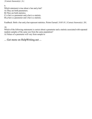 | Correct Answer(s): | A |
9.
Which statement is true about x bar and ρ hat?
A) They are both parameters.
B) They are both statistics.
C) x bar is a parameter and ρ hat is a statistic.
D) ρ hat is a parameter and x bar is a statistic.
Feedback: Both x bar and ρ hat represent statistics. Points Earned: | 0.0/1.0 | | Correct Answer(s): | B |
10.
Which of the following statements is correct about a parameter and a statistic associated with repeated
random samples of the same size from the same population?
A) Values of a parameter will vary from sample to
... Get more on HelpWriting.net ...
 