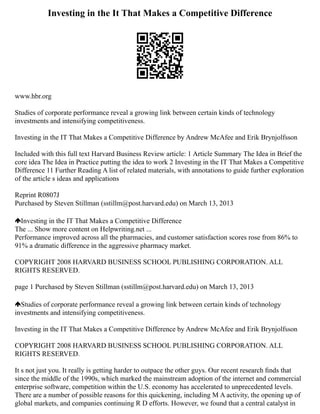 Investing in the It That Makes a Competitive Difference
www.hbr.org
Studies of corporate performance reveal a growing link between certain kinds of technology
investments and intensifying competitiveness.
Investing in the IT That Makes a Competitive Difference by Andrew McAfee and Erik Brynjolfsson
Included with this full text Harvard Business Review article: 1 Article Summary The Idea in Brief the
core idea The Idea in Practice putting the idea to work 2 Investing in the IT That Makes a Competitive
Difference 11 Further Reading A list of related materials, with annotations to guide further exploration
of the article s ideas and applications
Reprint R0807J
Purchased by Steven Stillman (sstillm@post.harvard.edu) on March 13, 2013
Investing in the IT That Makes a Competitive Difference
The ... Show more content on Helpwriting.net ...
Performance improved across all the pharmacies, and customer satisfaction scores rose from 86% to
91% a dramatic difference in the aggressive pharmacy market.
COPYRIGHT 2008 HARVARD BUSINESS SCHOOL PUBLISHING CORPORATION. ALL
RIGHTS RESERVED.
page 1 Purchased by Steven Stillman (sstillm@post.harvard.edu) on March 13, 2013
Studies of corporate performance reveal a growing link between certain kinds of technology
investments and intensifying competitiveness.
Investing in the IT That Makes a Competitive Difference by Andrew McAfee and Erik Brynjolfsson
COPYRIGHT 2008 HARVARD BUSINESS SCHOOL PUBLISHING CORPORATION. ALL
RIGHTS RESERVED.
It s not just you. It really is getting harder to outpace the other guys. Our recent research ﬁnds that
since the middle of the 1990s, which marked the mainstream adoption of the internet and commercial
enterprise software, competition within the U.S. economy has accelerated to unprecedented levels.
There are a number of possible reasons for this quickening, including M A activity, the opening up of
global markets, and companies continuing R D efforts. However, we found that a central catalyst in
 