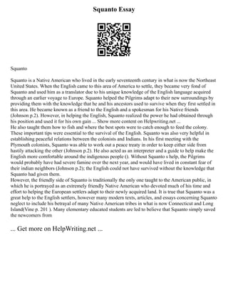 Squanto Essay
Squanto
Squanto is a Native American who lived in the early seventeenth century in what is now the Northeast
United States. When the English came to this area of America to settle, they became very fond of
Squanto and used him as a translator due to his unique knowledge of the English language acquired
through an earlier voyage to Europe. Squanto helped the Pilgrims adapt to their new surroundings by
providing them with the knowledge that he and his ancestors used to survive when they first settled in
this area. He became known as a friend to the English and a spokesman for his Native friends
(Johnson p.2). However, in helping the English, Squanto realized the power he had obtained through
his position and used it for his own gain ... Show more content on Helpwriting.net ...
He also taught them how to fish and where the best spots were to catch enough to feed the colony.
These important tips were essential to the survival of the English. Squanto was also very helpful in
establishing peaceful relations between the colonists and Indians. In his first meeting with the
Plymouth colonists, Squanto was able to work out a peace treaty in order to keep either side from
hastily attacking the other (Johnson p.2). He also acted as an interpreter and a guide to help make the
English more comfortable around the indigenous people (). Without Squanto s help, the Pilgrims
would probably have had severe famine over the next year, and would have lived in constant fear of
their indian neighbors (Johnson p.2); the English could not have survived without the knowledge that
Squanto had given them.
However, the friendly side of Squanto is traditionally the only one taught to the American public, in
which he is portrayed as an extremely friendly Native American who devoted much of his time and
effort to helping the European settlers adapt to their newly acquired land. It is true that Squanto was a
great help to the English settlers, however many modern texts, articles, and essays concerning Squanto
neglect to include his betrayal of many Native American tribes in what is now Connecticut and Long
Island(Vine p. 201 ). Many elementary educated students are led to believe that Squanto simply saved
the newcomers from
... Get more on HelpWriting.net ...
 