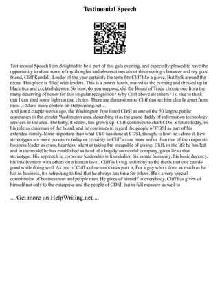 Testimonial Speech
Testimonial Speech I am delighted to be a part of this gala evening, and especially pleased to have the
opportunity to share some of my thoughts and observations about this evening s honoree and my good
friend, Cliff Kendall. Leader of the year certainly the term fits Cliff like a glove. But look around the
room. This place is filled with leaders. This is a power lunch, moved to the evening and dressed up in
black ties and cocktail dresses. So how, do you suppose, did the Board of Trade choose one from the
many deserving of honor for this singular recognition? Why Cliff above all others? I d like to think
that I can shed some light on that choice. There are dimensions to Cliff that set him clearly apart from
most ... Show more content on Helpwriting.net ...
And just a couple weeks ago, the Washington Post listed CDSI as one of the 50 largest public
companies in the greater Washington area, describing it as the grand daddy of information technology
services in the area. The baby, it seems, has grown up. Cliff continues to chart CDSI s future today, in
his role as chairman of the board, and he continues to regard the people of CDSI as part of his
extended family. More important than what Cliff has done at CDSI, though, is how he s done it. Few
stereotypes are more pervasive today or certainly in Cliff s case more unfair than that of the corporate
business leader as crass, heartless, adept at taking but incapable of giving. Cliff, in the life he has led
and in the model he has established as head of a hugely successful company, gives lie to that
stereotype. His approach to corporate leadership is founded on his innate humanity, his basic decency,
his involvement with others on a human level. Cliff is living testimony to the thesis that one can do
good while doing well. As one of Cliff s close associates puts it, For a guy who s done as much as he
has in business, it s refreshing to find that he always has time for others. He s a very special
combination of businessman and people man. He gives of himself to everybody. Cliff has given of
himself not only to the enterprise and the people of CDSI, but in full measure as well to
... Get more on HelpWriting.net ...
 