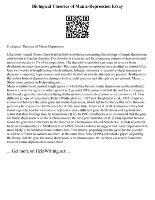 Biological Theories of Manic-Depression Essay
Biological Theories of Manic Depression
Like every mental illness, there is no definitive evidence concerning the etiology of manic depression,
also known as bipolar disorder. The disorder is characterized by alternating periods of depression and
mania and occurs in 1% of the population. The depressive episodes can range in severity from
dysthymia to major depressive episodes. The major depressive episodes are classified as periods of at
least two weeks in length during which sadness, lethargy, insomnia or excessive sleep, increase or
decrease in appetite, hopelessness, and suicidal ideation or suicide attempts are present. Dysthymia is
the milder form of depression, during which suicidal ideation and attempts are not present. Manic ...
Show more content on Helpwriting.net ...
Many scientists have isolated single genes to which they believe manic depression can be attributed;
however, very few agree on which gene it is. Egeland (1987) announced that she and her colleagues
had found a gene that provided a strong diathesis toward manic depression on chromosome 11. Two
different groups of researchers (Detera Wadleigh et al., 1987 and Hodgkinson et al., 1987) found no
connection between the same gene and manic depression, which led to the theory that more than one
gene may be responsible for the disorder. At the same time, Baron et al. (1987) announced they had
found a genetic link between manic depression and a different gene. Both Baron and Egeland later
stated that their findings may be inconclusive ((1)). In 1993, Bredbecka et al. announced that the gene
for manic depression is on the X chromosome; the next year Berrettini et al. (1994) reported to have
found the gene that contributes to the disorder on chromosome 18 and Straub et al. (1994) reported it
to be on chromosome 21. McMahon et al. (1995) found evidence to suggest that manic depression was
more likely to be inherited from mothers than from fathers, proposing that the gene for the disorder
would be different in women and men. At the same time, Stine (1995) published a paper supporting
the theory that the gene for manic depression is on chromosome 18. Gershon s research found that
cases of manic depression in which there
... Get more on HelpWriting.net ...
 