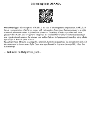 Misconceptions Of NASA
One of the biggest misconceptions of NASA is the idea of a homogeneous organization. NASA is, in
fact, a conglomeration of different groups with various aims. Sometimes these groups can be at odds
with each other over various organizational resources. The nature of space operations split these
groups within NASA into two general categories: the Human Destiny camp with human spaceflight
and colonization of space as the ultimate goal and the Science in Space camp focused on using robotic
spaceflight to perform space science.
Spaceflight has a difficulty holding public attention, but robotic spaceflight has a much more difficult
time compared to human spaceflight. Even now regardless of having no active capability other than
Russian trips
... Get more on HelpWriting.net ...
 