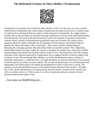 The Deformed Creature In Mary Shelley s Frankenstein
Frankenstein is a romantic novel written by Mary Shelley in 1831. It is the story of a crazy scientist
named Doctor Frankenstein who wants to play scientists and who dares to give life to a creature made
of a pile of recovered human flesh on corpses. In this perspective of modernity, the couple creative /
creature tells us the adventures of a monster not quite monstrous as its look on the world and humanity
from the outside. The result is the deconstruction of myths, the emotions of scientific research and
concerns about a science with boundaries rejected that seems out of control. By raising various
questions about the origins of thought, the development of consciousness, the monster makes us
identify the values and counter values structuring ... Show more content on Helpwriting.net ...
Resuming the emerging questions about the ethical limits of scientific research. This relationship,
which binds creature to creator, makes the monster a metaphor for modern man, whose life is tended
towards disgust and solitude leaving him without a reason to live. The destructive will of the creature
being due to the rejection expressed by Frankenstein, lets us suppose that the evil has its origin in the
exclusion of man. We see through Mary Shelley s novel that the deformed creature, contrary to
legitimate expectations, is endowed with a very high rationality, to such an extent that it even succeeds
in convincing its own creator on many subjects. We can thus see the presence of a self determined and
independent will which needs to be framed and standardized in order to allow life in society. The
presence of will and rationality also proves the entirely human character of the monster . The latter
has, in fact, all the characteristics of a human being, but more intense: he hates, loves, reasons, has
will, is resentful, and so on. To this extent, it is a form of superman and not a monster. He even
presents emotions and regrets. From
... Get more on HelpWriting.net ...
 