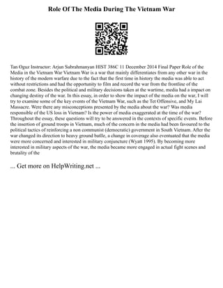 Role Of The Media During The Vietnam War
Tan Oguz Instructor: Arjun Subrahmanyan HIST 386C 11 December 2014 Final Paper Role of the
Media in the Vietnam War Vietnam War is a war that mainly differentiates from any other war in the
history of the modern warfare due to the fact that the first time in history the media was able to act
without restrictions and had the opportunity to film and record the war from the frontline of the
combat zone. Besides the political and military decisions taken at the wartime, media had a impact on
changing destiny of the war. In this essay, in order to show the impact of the media on the war, I will
try to examine some of the key events of the Vietnam War, such as the Tet Offensive, and My Lai
Massacre. Were there any misconceptions presented by the media about the war? Was media
responsible of the US loss in Vietnam? Is the power of media exaggerated at the time of the war?
Throughout the essay, these questions will try to be answered in the contexts of specific events. Before
the insertion of ground troops in Vietnam, much of the concern in the media had been favoured to the
political tactics of reinforcing a non communist (democratic) government in South Vietnam. After the
war changed its direction to heavy ground batlle, a change in coverage also eventuated that the media
were more concerned and interested in military conjuncture (Wyatt 1995). By becoming more
interested in military aspects of the war, the media became more engaged in actual fight scenes and
brutality of the
... Get more on HelpWriting.net ...
 